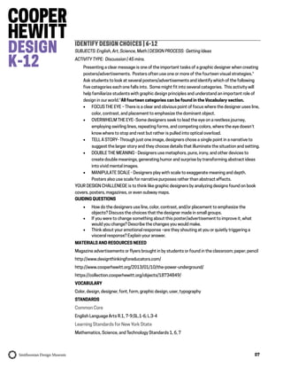 07
IDENTIFY DESIGN CHOICES | 6-12
SUBJECTS: English, Art, Science, Math | DESIGN PROCESS: Getting Ideas
ACTIVITY TYPE: Discussion | 45 mins.
Presenting a clear message is one of the important tasks of a graphic designer when creating
posters/advertisements. Posters often use one or more of the fourteen visual strategies.*
Ask students to look at several posters/advertisements and identify which of the following
five categories each one falls into. Some might fit into several categories. This activity will
help familiarize students with graphic design principles and understand an important role of
design in our world.*All fourteen categories can be found in the Vocabulary section.
 FOCUS THE EYE – There is a clear and obvious point of focus where the designer uses line,
color, contrast, and placement to emphasize the dominant object.
 OVERWHELM THE EYE- Some designers seek to lead the eye on a restless journey,
employing swirling lines, repeating forms, and competing colors, where the eye doesn’t
know where to stop and rest but rather is pulled into optical overload.
 TELL A STORY- Through just one image, designers chose a single point in a narrative to
suggest the larger story and they choose details that illuminate the situation and setting.
 DOUBLE THE MEANING - Designers use metaphors, puns, irony, and other devices to
create double meanings, generating humor and surprise by transforming abstract ideas
into vivid mental images.
 MANIPULATE SCALE - Designers play with scale to exaggerate meaning and depth.
Posters also use scale for narrative purposes rather than abstract effects.
YOUR DESIGN CHALLENEGE is to think like graphic designers by analyzing designs found on book
covers, posters, magazines, or even subway maps.
GUIDING QUESTIONS
 How do the designers use line, color, contrast, and/or placement to emphasize the
objects? Discuss the choices that the designer made in small groups.
 If you were to change something about this poster/advertisement to improve it, what
would you change? Describe the changes you would make.
 Think about your emotional response –are they shouting at you or quietly triggering a
visceral response? Explain your answer.
MATERIALS AND RESOURCES NEEED
Magazine advertisements or flyers brought in by students or found in the classroom; paper; pencil
http://www.designthinkingforeducators.com/
http://www.cooperhewitt.org/2013/01/10/the-power-underground/
https://collection.cooperhewitt.org/objects/18734849/
VOCABULARY
Color, design, designer, font, form, graphic design, user, typography
STANDARDS
Common Core
English Language Arts R.1, 7-9;SL.1-6; L.3-4
Learning Standards for New York State
Mathematics, Science, and Technology Standards 1, 6, 7
 