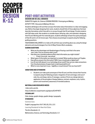 08
POST-VISIT ACTIVITIES
DESIGN AN ID | ALL GRADES
SUBJECTS: English, Art, Science | DESIGN PROCESS: Prototyping and Making
ACTIVITY TYPE: Discussion & Making | 45 mins
Students will design an ID card that conveys information about themselves in a clear and engaging
way. Before they begin designing their cards, students should think of three adjectives that best
describe themselves, which they will try to convey through their ID card design. Provide students
with 3x5 index cards. Ask students to consider layout, lettering, color, and materials in designing
their ID card. Working with the materials given, students will design at least five quick prototypes
of their ID card in a 5-10 minute span. Then choose one prototype to expand using the following
guiding questions.
YOUR DESIGN CHALLENEGE is to make an ID card that says something about you using the design
elements and visual strategies from the 14 Ways Posters Work vocabulary.
GUIDING QUESTIONS
 What are the advantages and disadvantages of having a card that is the same
size / color / font as someone else’s card?
 How does your intended audience affect what information you might include?
o Friend, future job, new school
 What types of information are important to include? What would you leave out? Explain.
 How will you present the information? Will it have a handmade or digital look?
 Is an ID card still relevant in our technology driven world? How can you make connections
from the physical piece of paper back to web based platforms?
 Which is more important to you – legibility or visual interest? Can you have both?
VARIATIONS AND EXTENSIONS
 Students can make quick prototypes of their ID card, and then choose their favorite
to expand using the following prompts: integration of text and image; vivid use of
color, line, and shape; clarity of message; a variety of fonts as a design element;
application of the principles of design (balance, contrast, emphasis, unity, rhythm,
pattern and movement); awareness of intended audience.
MATERIALS AND RESOURCES NEEED
index cards, pencils.
https://collection.cooperhewitt.org/objects/51497457/
VOCABULARY
Color, design, graphic design, graphic design, typography
STANDARDS
Common Core
English Language Arts: R.6-7; W.5; SL.2-5; L.3, 5
Learning Standards for New York State
The Arts Standards 1-4
Mathematics, Science, and Technology Standards: 1-2
 