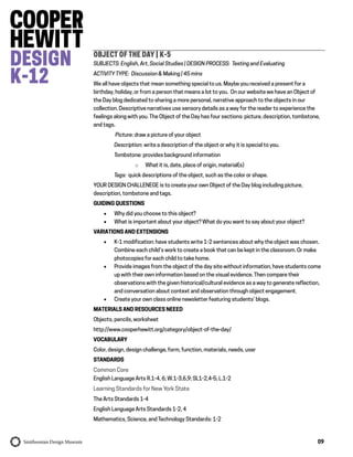 09
OBJECT OF THE DAY | K-5
SUBJECTS: English, Art, Social Studies | DESIGN PROCESS: Testing and Evaluating
ACTIVITY TYPE: Discussion & Making | 45 mins
We all have objects that mean something special to us. Maybe you received a present for a
birthday, holiday, or from a person that means a lot to you. On our website we have an Object of
the Day blog dedicated to sharing a more personal, narrative approach to the objects in our
collection. Descriptive narratives use sensory details as a way for the reader to experience the
feelings along with you. The Object of the Day has four sections: picture, description, tombstone,
and tags.
Picture: draw a picture of your object
Description: write a description of the object or why it is special to you.
Tombstone: provides background information
o What it is, date, place of origin, material(s)
Tags: quick descriptions of the object, such as the color or shape.
YOUR DESIGN CHALLENEGE is to create your own Object of the Day blog including picture,
description, tombstone and tags.
GUIDING QUESTIONS
 Why did you choose to this object?
 What is important about your object? What do you want to say about your object?
VARIATIONS AND EXTENSIONS
 K-1 modification: have students write 1-2 sentences about why the object was chosen.
Combine each child’s work to create a book that can be kept in the classroom. Or make
photocopies for each child to take home.
 Provide images from the object of the day site without information, have students come
up with their own information based on the visual evidence. Then compare their
observations with the given historical/cultural evidence as a way to generate reflection,
and conversation about context and observation through object engagement.
 Create your own class online newsletter featuring students’ blogs.
MATERIALS AND RESOURCES NEEED
Objects, pencils, worksheet
http://www.cooperhewitt.org/category/object-of-the-day/
VOCABULARY
Color, design, design challenge, form, function, materials, needs, user
STANDARDS
Common Core
English Language Arts R.1-4, 6; W.1-3,6,9; SL1-2,4-5; L.1-2
Learning Standards for New York State
The Arts Standards 1-4
English Language Arts Standards 1-2, 4
Mathematics, Science, and Technology Standards: 1-2
 