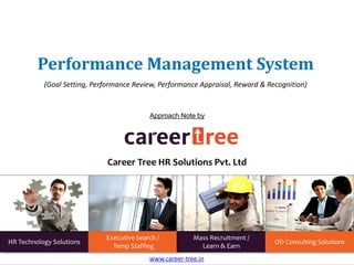 Performance Management System
(Goal Setting, Performance Review, Performance Appraisal, Reward & Recognition)
www.career-tree.in
HR Technology Solutions
Executive Search /
Temp Staffing
Mass Recruitment /
Learn & Earn
OD Consulting Solutions
Approach Note by
Career Tree HR Solutions Pvt. Ltd
 