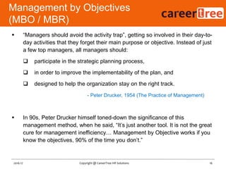  “Managers should avoid the activity trap”, getting so involved in their day-to-
day activities that they forget their main purpose or objective. Instead of just
a few top managers, all managers should:
 participate in the strategic planning process,
 in order to improve the implementability of the plan, and
 designed to help the organization stay on the right track.
- Peter Drucker, 1954 (The Practice of Management)
 In 90s, Peter Drucker himself toned-down the significance of this
management method, when he said, “It‟s just another tool. It is not the great
cure for management inefficiency… Management by Objective works if you
know the objectives, 90% of the time you don‟t.”
Management by Objectives
(MBO / MBR)
16Copyright @ CareerTree HR Solutions2016-17
 