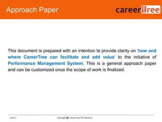 This document is prepared with an intention to provide clarity on „how and
where CareerTree can facilitate and add value‟ to the initiative of
Performance Management System. This is a general approach paper
and can be customized once the scope of work is finalized.
8
Approach Paper
2016-17 Copyright @ CareerTree HR Solutions
 