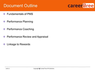 Fundamentals of PMS
Performance Planning
Performance Coaching
Performance Review and Appraisal
Linkage to Rewards
9
Document Outline
2016-17 Copyright @ CareerTree HR Solutions
 