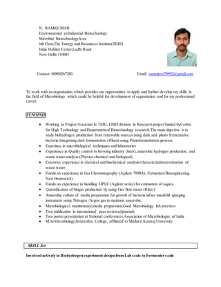 N. RAMKUMAR
Environmental an Industrial Biotechnology
Microbial BiotechnologyArea
6th Floor,The Energy and Resources Institute(TERI)
India Habitat Centre,Lodhi Road
New Delhi-110003
Contact: 08800267280 Email: rammicro74992@gmail.com
To work with an organisation which provides me opportunities to apply and further develop my skills in
the field of Microbiology which could be helpful for development of organization and for my professional
career.
SYNOPSIS
 Working as Project Associate in TERI, EIBD division in Research project funded byCentre
for High Technology and Department of Biotechnology research.The main objective is to
study biohydrogen production from renewable sources using dark and photo fermentative
bacteria.Integrating dark fermentation effluent using Photofermentation process
 Experince in microbiological techniques and laboratories
 Experience in Quality control in brewing industry (beer), anaerobic hydrogen production, and
waste water analysis.(Physico chemical and biological).
 Extensive experience in chemical and biochemical analysis/characterization/estimation of
waste water
 Hands on experience in Gas Chromatography (Agilent 7890A), Fermenter(Bioengineering,
New Brunswick) .
 Hands on experience in handling HPLC (Agilent series) for estimation of sugars.
 Quantification of biogas production by using Gas flow meter (Ritter)
 Anaerobic culture of media preparation for growth of bacteria inGas manifold sparging
instrument using Nitrogen /Argon gas to maintain anaerobic.
 Microbiological manitanence,media preparation,Good Microbiology lab practises
 Two publication in international peer reviewed journals.
 Two poster presentation at National conferences,Association of Microbiologist of India
 M.ScMicrobiology,Sourasthra College, affiliated to Madurai Kamraj University
SKILL Set
Involved actively in Biohydrogen experiment design from Lab scale to Fermenter scale
 