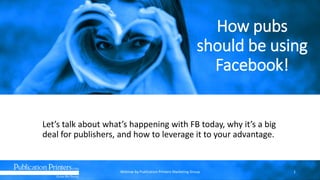 How pubs
should be using
Facebook!
Let’s talk about what’s happening with FB today, why it’s a big
deal for publishers, and how to leverage it to your advantage.
Webinar by Publication Printers Marketing Group 1
 