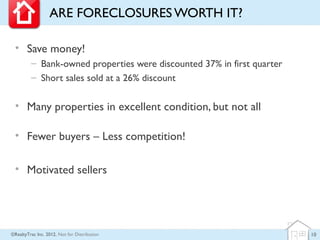 ARE FORECLOSURES WORTH IT?

 • Save money!
         – Bank-owned properties were discounted 37% in first quarter
         – Short sales sold at a 26% discount

 • Many properties in excellent condition, but not all

 • Fewer buyers – Less competition!

 • Motivated sellers




©RealtyTrac Inc. 2012, Not for Distribution                             10
 