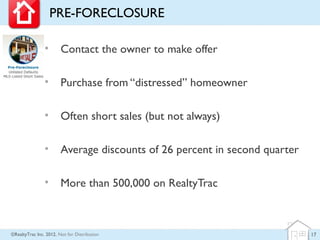 PRE-FORECLOSURE

                •       Contact the owner to make offer

                •       Purchase from “distressed” homeowner

                •       Often short sales (but not always)

                •       Average discounts of 26 percent in second quarter

                •       More than 500,000 on RealtyTrac



©RealtyTrac Inc. 2012, Not for Distribution                                 17
 