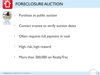 FORECLOSURE AUCTION

                •       Purchase at public auction

                •       Contact trustee to verify auction dates

                •       Often requires full payment in cash

                •       High risk, high reward

                •       More than 300,000 on RealtyTrac



©RealtyTrac Inc. 2012, Not for Distribution                       18
 