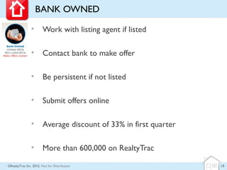 BANK OWNED

                •      Work with listing agent if listed

                •      Contact bank to make offer

                •      Be persistent if not listed

                •      Submit offers online

                •      Average discount of 33% in first quarter

                •      More than 600,000 on RealtyTrac

©RealtyTrac Inc. 2012, Not for Distribution                       19
 