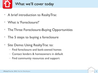 What we’ll cover today

 • A brief introduction to RealtyTrac

 • What is ‘Foreclosure?’

 • The Three Foreclosure-Buying Opportunities

 • The 5 steps to buying a foreclosure

 • Site Demo: Using RealtyTrac to:
        – Find foreclosure and bank-owned homes
        – Contact lenders & homeowners in default
        – Find community resources and support



©RealtyTrac Inc. 2012, Not for Distribution         2
 