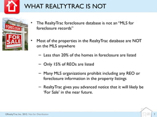 WHAT REALTYTRAC IS NOT

                         • The RealtyTrac foreclosure database is not an “MLS for
                           foreclosure records”

                         • Most of the properties in the RealtyTrac database are NOT
                           on the MLS anywhere

                                 – Less than 20% of the homes in foreclosure are listed

                                 – Only 15% of REOs are listed

                                 – Many MLS organizations prohibit including any REO or
                                   foreclosure information in the property listings
                                 – RealtyTrac gives you advanced notice that it will likely be
                                   ‘For Sale’ in the near future.



©RealtyTrac Inc. 2012, Not for Distribution                                                      7
 