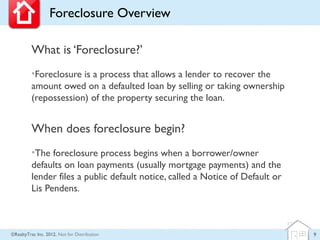 Foreclosure Overview

         What is ‘Foreclosure?’
         •Foreclosure is a process that allows a lender to recover the
         amount owed on a defaulted loan by selling or taking ownership
         (repossession) of the property securing the loan.


         When does foreclosure begin?
         •The foreclosure process begins when a borrower/owner
         defaults on loan payments (usually mortgage payments) and the
         lender files a public default notice, called a Notice of Default or
         Lis Pendens.



©RealtyTrac Inc. 2012, Not for Distribution                                    9
 