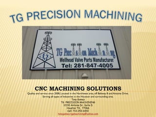 CNC MACHINING SOLUTIONS
Quality and service since 2008, Located in the Northwest area, off Beltway 8 and Antoine Drive.
Serving all types of Industries in the Houston and surrounding area.
Tony Gomez
TG PRECISION MACHINING
12130 Antoine Dr. Suite D
Houston TX, 77066
Cell: 713-253-6910
tonygomez.tgpmachining@yahoo.com
 