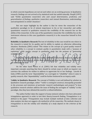 in which concrete hypotheses are not set and rather are an evolving process. In Qualitative
research, findings are not arrived at by statistical tools but unfold naturally. Hoepfl (1997)
said “Unlike quantitative researchers who seek causal determination, prediction, and
generalization of findings, qualitative researchers seek instead illumination, understanding,
and extrapolation to similar situations”.

        But one major highlight by the author is that he views the researcher of the
qualitative paradigm to be of utmost importance to his or her researcher and unlike
quantitative research in qualitative research the credibility of the research lies on the
ability of the researcher. In the case of the quantitative researcher the credibility lies on the
instrument whereas in this case (qualitative research) it is the researcher himself in first
person.

Reliability in Qualitative Research:The test of reliability in this case would be one where in
the research is tested for its quality and its ability to explain an otherwise obfuscating
situation. Stenbacka (2001) stated “This relates to the concept of a good quality research
when reliability is a concept to evaluate quality in quantitative study with a “purpose of
explaining” while quality concept in qualitative study has the purpose of “generating
understanding””

        Stenbacka also questioned the need of reliability in Qualitative Research, stating the
fact that qualitative research did not need reliability and that that concept was irrelevant if
not misleading as well.

       On the other hand Patton et al. (2001) felt that reliability and validity were
important concepts asserting that there should be certain ways in which an inquirer can
convince the audience he wishes to address to appreciate his or her findings. Lincoln &
Guba (1985) used the term “dependability” as a surrogate to “reliability” when it came to
quality research. Also “dependability” could be further bolstered be an inquiry audit.

Validity in Qualitative Research: The concept of Validity is not well defined by scholars in
Qualitative research paradigm, rather ““rather a contingent construct, inescapably grounded
in the processes and intentions of particular research methodologies and projects””is how
qualitative research scholars address the issue of finding the surrogate of “validity” in this
paradigm. Also they have debated the need for a refined definition.

       The author further takes the support of many eminent scholars who have advocated
triangulation approach in order to test their theory/research finding. Triangulation is as
defined in the paper “Triangulation may include multiple methods of data collection and
data analysis, but does not suggest a fix method for all the researches. The methods chosen in
triangulation to test the validity and reliability of a study depend on the criterion of the
research.
 
