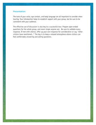 Presentation:
The tone of your voice, eye contact, and body language are all important to consider when
touring. Your introduction helps to establish rapport with your group, but be sure to be
consistent with your audience.
The effective use of discussion is also key to a successful tour. Prepare open-ended
questions for the whole group, and never single anyone out. Be sure to validate every
response. If met with silence, offer up your own response for consideration or say, “other
visitors have mentioned…” The key is to keep a relaxed atmosphere where visitors can
feel comfortable answering and asking questions.
 