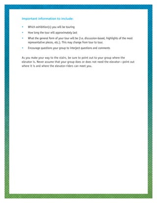 Important information to include:
•	 Which exhibition(s) you will be touring
•	 How long the tour will approximately last
•	 What the general form of your tour will be (i.e. discussion-based, highlights of the most
representative pieces, etc.). This may change from tour to tour.
•	 Encourage questions your group to interject questions and comments
As you make your way to the stairs, be sure to point out to your group where the
elevator is. Never assume that your group does or does not need the elevator—point out
where it is and where the elevator-riders can meet you.
 