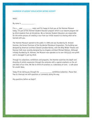 HAMMER STUDENT EDUCATOR INTRO SCRIPT
Hello!
My name is ______________ .
I’m a __ year __________ major and I’m happy to host you at the Hammer Museum
today. I’m part of the Hammer Student Educator program which is our docent program led
by UCLA students from all disciplines. We as Hammer Student Educators are responsible
for the entire process of creating a tour from our initial research to sharing what we’ve
learned with you.
The Hammer Museum opened to the public in 1990 and was founded by Dr. Armand
Hammer, the former Chairman of the Occidental Petroleum Corporation. The building was
designed by American architect Edward Larrabee Barnes, with the Billy Wilder Theater and
Hammer Café more recently designed by Los Angeles architect Michael Maltzan. Although
initially founded by Dr. Hammer, the Museum now operates as its own 501(c)(3) non-profit
and is managed in part by UCLA.
Through its collections, exhibitions and programs, the Hammer examines the depth and
diversity of artistic expression through the centuries with a special emphasis on the art
and ideas of our time. We like to think of ourselves as a laboratory of sorts - a safe place
for unsafe ideas.
Today I’ll be taking you through the _____________ exhibition/collection. Please feel
free to interrupt me with questions or comments along the way.
Any questions before we begin?
 