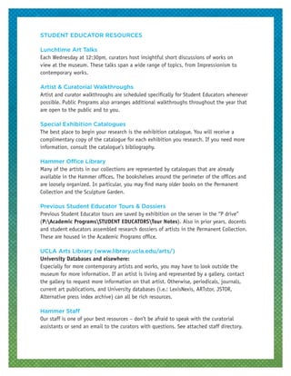 STUDENT EDUCATOR RESOURCES
Lunchtime Art Talks
Each Wednesday at 12:30pm, curators host insightful short discussions of works on
view at the museum. These talks span a wide range of topics, from Impressionism to
contemporary works.
Artist & Curatorial Walkthroughs
Artist and curator walkthroughs are scheduled specifically for Student Educators whenever
possible. Public Programs also arranges additional walkthroughs throughout the year that
are open to the public and to you.
Special Exhibition Catalogues
The best place to begin your research is the exhibition catalogue. You will receive a
complimentary copy of the catalogue for each exhibition you research. If you need more
information, consult the catalogue’s bibliography.
Hammer Office Library
Many of the artists in our collections are represented by catalogues that are already
available in the Hammer offices. The bookshelves around the perimeter of the offices and
are loosely organized. In particular, you may find many older books on the Permanent
Collection and the Sculpture Garden.
Previous Student Educator Tours & Dossiers
Previous Student Educator tours are saved by exhibition on the server in the “P drive”
(P:Academic ProgramsSTUDENT EDUCATORSTour Notes). Also in prior years, docents
and student educators assembled research dossiers of artists in the Permanent Collection.
These are housed in the Academic Programs office.
UCLA Arts Library (www.library.ucla.edu/arts/)
University Databases and elsewhere:
Especially for more contemporary artists and works, you may have to look outside the
museum for more information. If an artist is living and represented by a gallery, contact
the gallery to request more information on that artist. Otherwise, periodicals, journals,
current art publications, and University databases (i.e.: LexisNexis, ARTstor, JSTOR,
Alternative press index archive) can all be rich resources.
Hammer Staff
Our staff is one of your best resources – don’t be afraid to speak with the curatorial
assistants or send an email to the curators with questions. See attached staff directory.
 