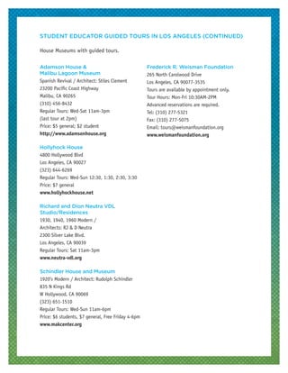 Adamson House &
Malibu Lagoon Museum
Spanish Revival / Architect: Stiles Clement
23200 Pacific Coast Highway
Malibu, CA 90265
(310) 456-8432
Regular Tours: Wed-Sat 11am-3pm
(last tour at 2pm)
Price: $5 general; $2 student
http://www.adamsonhouse.org
Hollyhock House
4800 Hollywood Blvd
Los Angeles, CA 90027
(323) 644-6269
Regular Tours: Wed-Sun 12:30, 1:30, 2:30, 3:30
Price: $7 general
www.hollyhockhouse.net
Richard and Dion Neutra VDL
Studio/Residences
1930, 1940, 1960 Modern /
Architects: RJ & D Neutra
2300 Silver Lake Blvd.
Los Angeles, CA 90039
Regular Tours: Sat 11am-3pm
www.neutra-vdl.org
Schindler House and Museum
1920’s Modern / Architect: Rudolph Schindler
835 N Kings Rd
W Hollywood, CA 90069
(323) 651-1510
Regular Tours: Wed-Sun 11am-6pm
Price: $6 students, $7 general, Free Friday 4-6pm
www.makcenter.org
Frederick R. Weisman Foundation
265 North Carolwood Drive
Los Angeles, CA 90077-3535
Tours are available by appointment only.
Tour Hours: Mon-Fri 10:30AM-2PM
Advanced reservations are required.
Tel: (310) 277-5321
Fax: (310) 277-5075
Email: tours@weismanfoundation.org
www.weismanfoundation.org
STUDENT EDUCATOR GUIDED TOURS IN LOS ANGELES (CONTINUED)
House Museums with guided tours.
 