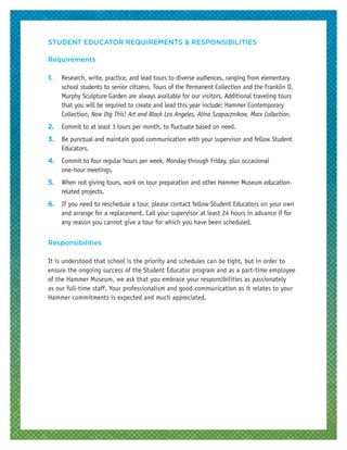 STUDENT EDUCATOR REQUIREMENTS & RESPONSIBILITIES
Requirements
1.	 Research, write, practice, and lead tours to diverse audiences, ranging from elementary
school students to senior citizens. Tours of the Permanent Collection and the Franklin D.
Murphy Sculpture Garden are always available for our visitors. Additional traveling tours
that you will be required to create and lead this year include: Hammer Contemporary
Collection, Now Dig This! Art and Black Los Angeles, Alina Szapocznikow, Marx Collection.
2.	 Commit to at least 3 tours per month, to fluctuate based on need.
3.	 Be punctual and maintain good communication with your supervisor and fellow Student
Educators.
4.	 Commit to four regular hours per week, Monday through Friday, plus occasional
one-hour meetings.
5.	 When not giving tours, work on tour preparation and other Hammer Museum education-
related projects.
6.	 If you need to reschedule a tour, please contact fellow Student Educators on your own
and arrange for a replacement. Call your supervisor at least 24 hours in advance if for
any reason you cannot give a tour for which you have been scheduled.
Responsibilities
It is understood that school is the priority and schedules can be tight, but in order to
ensure the ongoing success of the Student Educator program and as a part-time employee
of the Hammer Museum, we ask that you embrace your responsibilities as passionately
as our full-time staff. Your professionalism and good communication as it relates to your
Hammer commitments is expected and much appreciated.
 