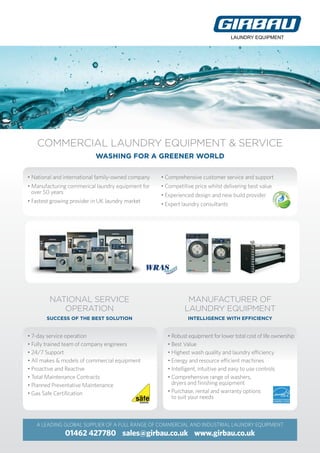COMMERCIAL LAUNDRY EQUIPMENT & SERVICE
WASHING FOR A GREENER WORLD
A LEADING GLOBAL SUPPLIER OF A FULL RANGE OF COMMERCIAL AND INDUSTRIAL LAUNDRY EQUIPMENT
01462 427780 sales@girbau.co.uk www.girbau.co.uk
LAUNDRY EQUIPMENT
• National and international family-owned company
• Manufacturing commerical laundry equipment for
over 50 years
• Fastest growing provider in UK laundry market
• Comprehensive customer service and support
• Competitive price whilst delivering best value
• Experienced design and new build provider
• Expert laundry consultants
• 7-day service operation
• Fully trained team of company engineers
• 24/7 Support
• All makes  models of commercial equipment
• Proactive and Reactive
• Total Maintenance Contracts
• Planned Preventative Maintenance
• Gas Safe Certification
• Robust equipment for lower total cost of life ownership
• Best Value
• Highest wash quality and laundry efficiency
• Energy and resource efficient machines
• Intelligent, intuitive and easy to use controls
• Comprehensive range of washers,
dryers and finishing equipment
• Purchase, rental and warranty options
to suit your needs
MANUFACTURER OF
LAUNDRY EQUIPMENT
INTELLIGENCE WITH EFFICIENCY
NATIONAL SERVICE
OPERATION
SUCCESS OF THE BEST SOLUTION
lau
ndrysystems
fora greenerw
orld
 