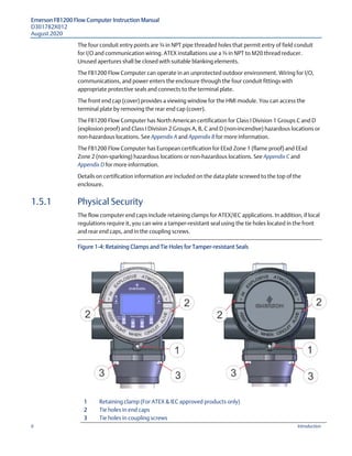 Emerson FB1200 Flow Computer Instruction Manual
D301782X012
August 2020
6 Introduction
The four conduit entry points are ¾ in NPT pipe threaded holes that permit entry of field conduit
for I/O and communication wiring. ATEX installations use a ¾ in NPT to M20 thread reducer.
Unused apertures shall be closed with suitable blanking elements.
The FB1200 Flow Computer can operate in an unprotected outdoor environment. Wiring for I/O,
communications, and power enters the enclosure through the four conduit fittings with
appropriate protective seals and connects to the terminal plate.
The front end cap (cover) provides a viewing window for the HMI module. You can access the
terminal plate by removing the rear end cap (cover).
The FB1200 Flow Computer has North American certification for Class I Division 1 Groups C and D
(explosion proof) and Class I Division 2 Groups A, B, C and D (non-incendive) hazardous locations or
non-hazardous locations. See Appendix A and Appendix B for more information.
The FB1200 Flow Computer has European certification for EExd Zone 1 (flame proof) and EExd
Zone 2 (non-sparking) hazardous locations or non-hazardous locations. See Appendix C and
Appendix D for more information.
Details on certification information are included on the data plate screwed to the top of the
enclosure.
1.5.1 Physical Security
The flow computer end caps include retaining clamps for ATEX/IEC applications. In addition, if local
regulations require it, you can wire a tamper-resistant seal using the tie holes located in the front
and rear end caps, and in the coupling screws.
Figure 1-4: Retaining Clamps and Tie Holes for Tamper-resistant Seals
1 Retaining clamp (For ATEX & IEC approved products only)
2 Tie holes in end caps
3 Tie holes in coupling screws
 
