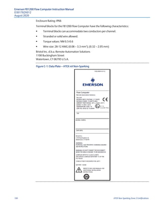 Emerson FB1200 Flow Computer Instruction Manual
D301782X012
August 2020
100 ATEX Non-Sparking Zone 2 Certifications
Enclosure Rating: IP66
Terminal blocks for the FB1200 Flow Computer have the following characteristics:
 Terminal blocks can accommodate two conductors per channel.
 Stranded or solid wire allowed.
 Torque values: NM 0.5-0.6
 Wire size: 28-12 AWG (0.08 — 3.3 mm2
); (0.32 — 2.05 mm)
Bristol Inc. d.b.a. Remote Automation Solutions
1100 Buckingham Street
Watertown, CT 06795 U.S.A.
Figure C-1: Data Plate — ATEX nA Non-Sparking
 