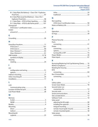 Emerson FB1200 Flow Computer Instruction Manual
D301782X012
August 2020
Index 105
B-1. Data Plate (No Battery) — Class I Div 1 Explosion
Proof (UL) .........................................................97
B-2. Data Plate (Lead Acid Battery) — Class I Div 1
Explosion Proof (UL)..........................................98
C-1. Data Plate — ATEX nA Non-Sparking.............100
D-1. Data Plate — ATEX Ex db Flame-proof...........101
Flameproof
ATEX Zone 1 certification notes..........................101
FLASH
amount of..............................................................5
G 
Grounding ...............................................................26
H 
Hazardous locations.................................................11
ATEX Zone 1.......................................................101
ATEX Zone 2.........................................................99
Class I Division 1...................................................95
Class I Division 2...................................................91
HMI module.........................................................8, 78
symbols on display ...............................................80
Housing
rotating................................................................24
I 
I/O
configuration and wiring ......................................51
options...................................................................7
Indirect mounting....................................................21
Inline mounting kit ..................................................24
Installation...............................................................11
L 
LCD
communicating using ..........................................78
Location of Ethernet port .........................................49
Low Power Mode .....................................................28
M 
Memory
FLASH ....................................................................5
SRAM .....................................................................5
Models.......................................................................4
Mounting
direct ...................................................................21
indirect ................................................................21
Mounting kit
coplanar...............................................................23
inline................................................................... 24
traditional ........................................................... 22
N 
Non-sparking
ATEX Zone 2 certification notes........................... 99
Notes on Battery Life............................................... 31
O 
Operation ............................................................... 75
O-rings.................................................................... 20
P 
Physical Security ....................................................... 6
Ports
connecting.......................................................... 41
Power
connecting.......................................................... 31
options.................................................................. 7
turning ON or OFF ............................................... 75
Power Modes .......................................................... 28
Pulse Inputs ............................................................ 67
R 
Removing/Replacing End Cap Retaining Clamp....... 16
ROHS2 Compliance................................................. 10
Rotating the housing .............................................. 24
RTD
connecting.......................................................... 69
Run 2 transmitter
connecting.......................................................... 72
S 
Safety Labels............................................................. 3
Screen Saver Mode.................................................. 78
Second meter run
connections for ................................................... 72
Security seals ............................................................ 6
Serial communications............................................ 76
Site considerations.................................................. 12
Software Tools ........................................................ 10
Solar panel
adjusting the tilt angle......................................... 40
installing the optional.......................................... 34
integral mounting ............................................... 36
remote mount (pole mount) ............................... 38
remote mounted (pole)....................................... 38
Solar power
connecting.......................................................... 39
 