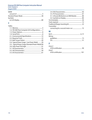 Emerson FB1200 Flow Computer Instruction Manual
D301782X012
August 2020
106 Index
SRAM
amount of..............................................................5
Standard Power Mode..............................................30
Symbols
on LCD display......................................................80
T 
Tables
1-1. Memory ..........................................................5
1-2. FB1200 Flow Computer I/O Configurations......7
1-3. Power Options.................................................8
1-4. Serial Ports ......................................................8
2-1. Environmental Specifications ........................12
2-2. Required Tools ..............................................12
2-3. Bolt Torque Values ........................................20
2-4. Typical Power Usage— Low Power Mode ........29
2-5. Typical Power Usage (Standard Power Mode)30
2-6. Solar Panel Tilt Angle.....................................41
3-1. AI Characteristics...........................................55
3-2. AO Characteristics.........................................59
3-3. DI Characteristics ..........................................61
3-4. DO Characteristics........................................ 64
3-5. PI Characteristics.......................................... 67
4-1. Infrared (IR) Buttons on HMI Module............. 80
4-2. Symbols on Display....................................... 80
Terminal plate......................................................... 26
Tools required......................................................... 12
Traditional flange mounting kit............................... 22
Transmitter
connecting for a second meter run ...................... 72
W 
Wi-Fi ....................................................................9, 77
Wiring
guidelines............................................................ 15
I/O....................................................................... 51
Z 
Zone 2
ATEX certification................................................ 99
Zone1
ATEX certification.............................................. 101
 