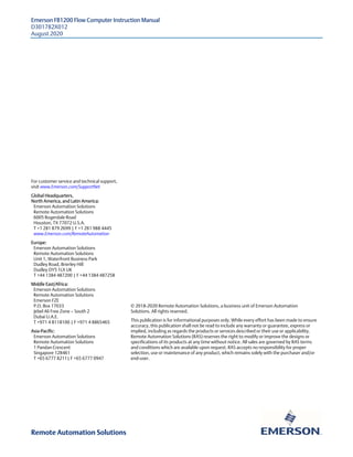 Emerson FB1200 Flow Computer Instruction Manual
D301782X012
August 2020
For customer service and technical support,
visit www.Emerson.com/SupportNet
Global Headquarters,
North America, and Latin America:
Emerson Automation Solutions
Remote Automation Solutions
6005 Rogerdale Road
Houston, TX 77072 U.S.A.
T +1 281 879 2699 | F +1 281 988 4445
www.Emerson.com/RemoteAutomation
© 2018-2020 Remote Automation Solutions, a business unit of Emerson Automation
Solutions. All rights reserved.
This publication is for informational purposes only. While every effort has been made to ensure
accuracy, this publication shall not be read to include any warranty or guarantee, express or
implied, including as regards the products or services described or their use or applicability.
Remote Automation Solutions (RAS) reserves the right to modify or improve the designs or
specifications of its products at any time without notice. All sales are governed by RAS terms
and conditions which are available upon request. RAS accepts no responsibility for proper
selection, use or maintenance of any product, which remains solely with the purchaser and/or
end-user.
Europe:
Emerson Automation Solutions
Remote Automation Solutions
Unit 1, Waterfront Business Park
Dudley Road, Brierley Hill
Dudley DY5 1LX UK
T +44 1384 487200 | F +44 1384 487258
Middle East/Africa:
Emerson Automation Solutions
Remote Automation Solutions
Emerson FZE
P.O. Box 17033
Jebel Ali Free Zone — South 2
Dubai U.A.E.
T +971 4 8118100 | F +971 4 8865465
Asia-Pacific:
Emerson Automation Solutions
Remote Automation Solutions
1 Pandan Crescent
Singapore 128461
T +65 6777 8211| F +65 6777 0947
Remote Automation Solutions
 