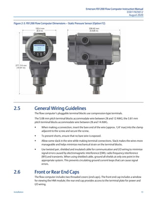 Emerson FB1200 Flow Computer Instruction Manual
D301782X012
August 2020
Installation 15
Figure 2-3: FB1200 Flow Computer Dimensions — Static Pressure Sensor (Option F2)
2.5 General Wiring Guidelines
The flow computer’s pluggable terminal blocks use compression-type terminals.
The 5.08 mm pitch terminal blocks accommodate wire between 28 and 12 AWG; the 3.81 mm
pitch terminal blocks accommodate wire between 28 and 14 AWG.
 When making a connection, insert the bare end of the wire (approx. 1/4" max) into the clamp
adjacent to the screw and secure the screw.
 To prevent shorts, ensure that no bare wire is exposed.
 Allow some slack in the wire while making terminal connections. Slack makes the wires more
manageable and helps minimize mechanical strain on the terminal blocks.
 Use twisted pair, shielded and insulated cable for communication and I/O wiring to minimize
signal errors caused by electromagnetic interference (EMI), radio frequency interference
(RFI) and transients. When using shielded cable, ground all shields at only one point in the
appropriate system. This prevents circulating ground current loops that can cause signal
errors.
2.6 Front or Rear End Caps
The flow computer includes two threaded covers (end caps). The front end cap includes a window
for viewing the HMI module; the rear end cap provides access to the terminal plate for power and
I/O wiring.
 