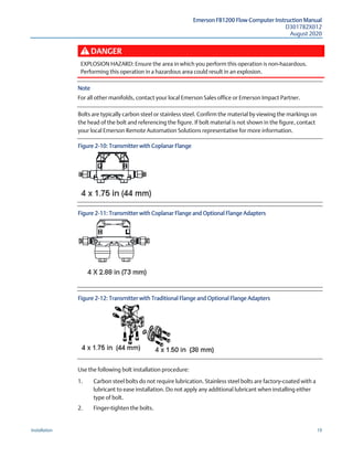 Emerson FB1200 Flow Computer Instruction Manual
D301782X012
August 2020
Installation 19
DANGER
EXPLOSION HAZARD: Ensure the area in which you perform this operation is non-hazardous.
Performing this operation in a hazardous area could result in an explosion.
Note
For all other manifolds, contact your local Emerson Sales office or Emerson Impact Partner.
Bolts are typically carbon steel or stainless steel. Confirm the material by viewing the markings on
the head of the bolt and referencing the figure. If bolt material is not shown in the figure, contact
your local Emerson Remote Automation Solutions representative for more information.
Figure 2-10: Transmitter with Coplanar Flange
Figure 2-11: Transmitter with Coplanar Flange and Optional Flange Adapters
Figure 2-12: Transmitter with Traditional Flange and Optional Flange Adapters
Use the following bolt installation procedure:
1. Carbon steel bolts do not require lubrication. Stainless steel bolts are factory-coated with a
lubricant to ease installation. Do not apply any additional lubricant when installing either
type of bolt.
2. Finger-tighten the bolts.
 