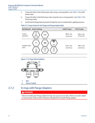 Emerson FB1200 Flow Computer Instruction Manual
D301782X012
August 2020
20 Installation
3. Torque the bolts to the initial torque value using a crossing pattern. See Table 2-3 for initial
torque value.
4. Torque the bolts to the final torque value using the same crossing pattern. See Table 2-3 for
final torque value.
5. Verify that the flange bolts protrude through the sensor module before applying pressure.
Table 2-3: Torque Values for the Flange and Flange Adapter Bolts
Bolt Material Head markings Initial Torque Final Torque
Carbon
Steel (CS)
300 in. -lbs.
(33.9 N m)
650 in. -lbs.
(73.4 N m)
Stainless Steel
(SST)
150 in. -lbs.
(16.9 N m)
300 in. -lbs.
(33.9 N m)
Figure 2-13: Proper Bolt Installation
1 Bolt
2 Sensor module
2.7.2 O-rings with Flange Adapters
DANGER
Failure to install proper flange adapter O-rings may cause process leaks, which can result in death
or serious injury. Only use the O-ring that is designed for its specific flange adapter.
 