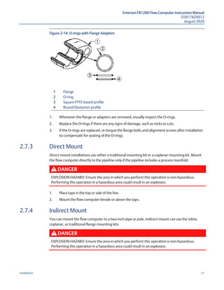 Emerson FB1200 Flow Computer Instruction Manual
D301782X012
August 2020
Installation 21
Figure 2-14: O-rings with Flange Adapters
1 Flange
2 O-ring
3 Square PTFE-based profile
4 Round Elastomer profile
1. Whenever the flange or adapters are removed, visually inspect the O-rings.
2. Replace the O-rings if there are any signs of damage, such as nicks or cuts.
3. If the O-rings are replaced, re-torque the flange bolts and alignment screws after installation
to compensate for seating of the O-rings.
2.7.3 Direct Mount
Direct mount installations use either a traditional mounting kit or a coplanar mounting kit. Mount
the flow computer directly to the pipeline only if the pipeline includes a process manifold.
DANGER
EXPLOSION HAZARD: Ensure the area in which you perform this operation is non-hazardous.
Performing this operation in a hazardous area could result in an explosion.
1. Place taps in the top or side of the line.
2. Mount the flow computer beside or above the taps.
2.7.4 Indirect Mount
You can mount the flow computer to a two-inch pipe or pole. Indirect mount can use the inline,
coplanar, or traditional flange mounting kits.
DANGER
EXPLOSION HAZARD: Ensure the area in which you perform this operation is non-hazardous.
Performing this operation in a hazardous area could result in an explosion.
 