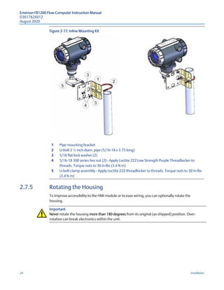 Emerson FB1200 Flow Computer Instruction Manual
D301782X012
August 2020
24 Installation
Figure 2-17: Inline Mounting Kit
1 Pipe mounting bracket
2 U-bolt 2 ½ inch diam. pipe (5/16-18 x 3.75 long)
3 5/16 flat lock washer (2)
4 5/16-18 300 series hex nut (2) - Apply Loctite 222 Low Strength Purple Threadlocker to
threads. Torque nuts to 30 in-lbs (3.4 N m)
5 U-bolt clamp assembly - Apply Loctite 222 threadlocker to threads. Torque nuts to 30 in-lbs
(3.4 N m)
2.7.5 Rotating the Housing
To improve accessibility to the HMI module or to ease wiring, you can optionally rotate the
housing.
Important
Never rotate the housing more than 180 degrees from its original (as-shipped) position. Over-
rotation can break electronics within the unit.
 
