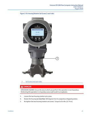 Emerson FB1200 Flow Computer Instruction Manual
D301782X012
August 2020
Installation 25
Figure 2-18: Housing Rotation Set Screw (1 each side)
1 Set Screw (one each side)
DANGER
EXPLOSION HAZARD: Ensure the area in which you perform this operation is non-hazardous.
Performing this operation in a hazardous area could result in an explosion.
3. Loosen the two housing rotation set screws.
4. Rotate the housing no more than 180 degrees from its original (as-shipped) position.
5. Re-tighten the two housing rotation set screws. Torque to 6 in-lbs. (0.7 N m).
 