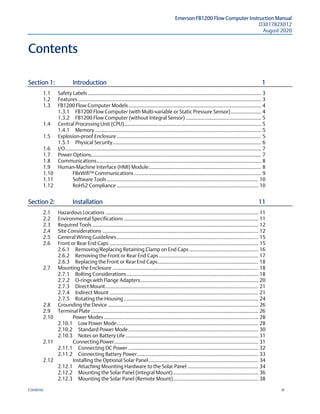 Emerson FB1200 Flow Computer Instruction Manual
D301782X012
August 2020
Contents iii
Contents
Section 1:  Introduction 1 
1.1  Safety Labels ........................................................................................................................ 3 
1.2  Features............................................................................................................................... 3 
1.3  FB1200 Flow Computer Models............................................................................................ 4 
1.3.1  FB1200 Flow Computer (with Multi-variable or Static Pressure Sensor)..................... 4 
1.3.2  FB1200 Flow Computer (without Integral Sensor) .................................................... 5 
1.4  Central Processing Unit (CPU)............................................................................................... 5 
1.4.1  Memory ................................................................................................................... 5 
1.5  Explosion-proof Enclosure .................................................................................................... 5 
1.5.1  Physical Security....................................................................................................... 6 
1.6  I/O........................................................................................................................................ 7 
1.7  Power Options...................................................................................................................... 7 
1.8  Communications.................................................................................................................. 8 
1.9  Human-Machine Interface (HMI) Module.............................................................................. 8 
1.10  FBxWifi™ Communications ........................................................................................ 9 
1.11  Software Tools ......................................................................................................... 10 
1.12  RoHS2 Compliance .................................................................................................. 10 
Section 2:  Installation 11 
2.1  Hazardous Locations .......................................................................................................... 11 
2.2  Environmental Specifications ............................................................................................. 11 
2.3  Required Tools ................................................................................................................... 12 
2.4  Site Considerations ............................................................................................................ 12 
2.5  General Wiring Guidelines.................................................................................................. 15 
2.6  Front or Rear End Caps ....................................................................................................... 15 
2.6.1  Removing/Replacing Retaining Clamp on End Caps................................................ 16 
2.6.2  Removing the Front or Rear End Caps..................................................................... 17 
2.6.3  Replacing the Front or Rear End Caps...................................................................... 18 
2.7  Mounting the Enclosure ..................................................................................................... 18 
2.7.1  Bolting Considerations ........................................................................................... 18 
2.7.2  O-rings with Flange Adapters.................................................................................. 20 
2.7.3  Direct Mount.......................................................................................................... 21 
2.7.4  Indirect Mount ....................................................................................................... 21 
2.7.5  Rotating the Housing ............................................................................................. 24 
2.8  Grounding the Device ........................................................................................................ 26 
2.9  Terminal Plate .................................................................................................................... 26 
2.10  Power Modes ........................................................................................................... 28 
2.10.1  Low Power Mode.................................................................................................. 28 
2.10.2  Standard Power Mode .......................................................................................... 30 
2.10.3  Notes on Battery Life ............................................................................................ 31 
2.11  Connecting Power.................................................................................................... 31 
2.11.1  Connecting DC Power .......................................................................................... 32 
2.11.2  Connecting Battery Power.................................................................................... 33 
2.12  Installing the Optional Solar Panel............................................................................ 34 
2.12.1  Attaching Mounting Hardware to the Solar Panel ................................................. 34 
2.12.2  Mounting the Solar Panel (Integral Mount)........................................................... 36 
2.12.3  Mounting the Solar Panel (Remote Mount)........................................................... 38 
 