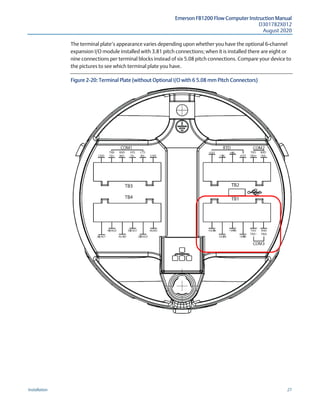 Emerson FB1200 Flow Computer Instruction Manual
D301782X012
August 2020
Installation 27
The terminal plate’s appearance varies depending upon whether you have the optional 6-channel
expansion I/O module installed with 3.81 pitch connections; when it is installed there are eight or
nine connections per terminal blocks instead of six 5.08 pitch connections. Compare your device to
the pictures to see which terminal plate you have.
Figure 2-20: Terminal Plate (without Optional I/O with 6 5.08 mm Pitch Connectors)
 