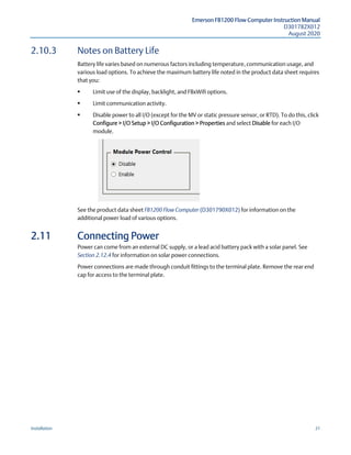 Emerson FB1200 Flow Computer Instruction Manual
D301782X012
August 2020
Installation 31
2.10.3 Notes on Battery Life
Battery life varies based on numerous factors including temperature, communication usage, and
various load options. To achieve the maximum battery life noted in the product data sheet requires
that you:
 Limit use of the display, backlight, and FBxWifi options.
 Limit communication activity.
 Disable power to all I/O (except for the MV or static pressure sensor, or RTD). To do this, click
Configure > I/O Setup > I/O Configuration > Properties and select Disable for each I/O
module.
See the product data sheet FB1200 Flow Computer (D301790X012) for information on the
additional power load of various options.
2.11 Connecting Power
Power can come from an external DC supply, or a lead acid battery pack with a solar panel. See
Section 2.12.4 for information on solar power connections.
Power connections are made through conduit fittings to the terminal plate. Remove the rear end
cap for access to the terminal plate.
 