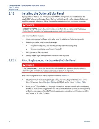 Emerson FB1200 Flow Computer Instruction Manual
D301782X012
August 2020
34 Installation
2.12 Installing the Optional Solar Panel
If you purchased the lead acid battery/solar panel kit for main power, you need to install the
supplied 6W solar panel. If you purchased the lead acid battery with a solar regulator but you are
supplying your own solar panel, follow the manufacturer’s instructions for remote mounting.
DANGER
EXPLOSION HAZARD: Ensure the area in which you perform this operation is non-hazardous.
Performing this operation in a hazardous area could result in an explosion.
Solar panel installation involves:
 Attaching mounting hardware to the solar panel (if not attached prior to shipment).
 Mounting the solar panel in one of two ways:
 Integral mount (solar panel attaches directly to the flow computer)
 Remote mount (solar panel mounts to a pole)
 Wiring power to the solar panel.
 Setting the tilt angle of the panel for maximum solar exposure.
2.12.1 Attaching Mounting Hardware to the Solar Panel
DANGER
EXPLOSION HAZARD: Ensure the area in which you perform this operation is non-hazardous.
Performing this operation in a hazardous area could result in an explosion.
Attach mounting hardware to the solar panel as shown in Figure 2-23.
 Attach aluminum tilt brackets (Item 2) to solar panel using the provided pan head screws
(Item 3), hex nuts (Item 10 in Figure 2-24), and #10 lock washers (Item 9 in Figure 2-24).
 Apply Loctite®
Threadlocker 222 sparingly to threads of hex nuts (Item 6). Attach mounting
bracket to tilt brackets using provided hex nuts (Item 6), hex bolts (Item 5), washers (Item 4),
and spring lock washers (Item 7). The spring lock washer goes between the washer and the
nut. Torque to 30 in-lbs (3.4 N m).
 