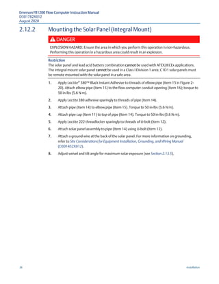 Emerson FB1200 Flow Computer Instruction Manual
D301782X012
August 2020
36 Installation
2.12.2 Mounting the Solar Panel (Integral Mount)
DANGER
EXPLOSION HAZARD: Ensure the area in which you perform this operation is non-hazardous.
Performing this operation in a hazardous area could result in an explosion.
Restriction
The solar panel and lead acid battery combination cannot be used with ATEX/IECEx applications.
The integral mount solar panel cannot be used in a Class I Division 1 area; C1D1 solar panels must
be remote mounted with the solar panel in a safe area.
1. Apply Loctite®
380™ Black Instant Adhesive to threads of elbow pipe (Item 15 in Figure 2-
20). Attach elbow pipe (Item 15) to the flow computer conduit opening (Item 16); torque to
50 in-lbs (5.6 N m).
2. Apply Loctite380 adhesive sparingly to threads of pipe (Item 14).
3. Attach pipe (Item 14) to elbow pipe (Item 15). Torque to 50 in-lbs (5.6 N m).
4. Attach pipe cap (Item 11) to top of pipe (Item 14). Torque to 50 in-lbs (5.6 N m).
5. Apply Loctite 222 threadlocker sparingly to threads of U-bolt (Item 12).
6. Attach solar panel assembly to pipe (Item 14) using U-bolt (Item 12).
7. Attach a ground wire at the back of the solar panel. For more information on grounding,
refer to Site Considerations for Equipment Installation, Grounding, and Wiring Manual
(D301452X012).
8. Adjust swivel and tilt angle for maximum solar exposure (see Section 2.13.5).
 