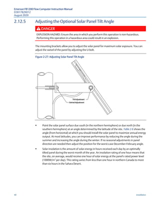 Emerson FB1200 Flow Computer Instruction Manual
D301782X012
August 2020
40 Installation
2.12.5 Adjusting the Optional Solar Panel Tilt Angle
DANGER
EXPLOSION HAZARD: Ensure the area in which you perform this operation is non-hazardous.
Performing this operation in a hazardous area could result in an explosion.
The mounting brackets allow you to adjust the solar panel for maximum solar exposure. You can
adjust the swivel of the panel by adjusting the U-bolt.
Figure 2-27: Adjusting Solar Panel Tilt Angle
 Point the solar panel surface due south (in the northern hemisphere) or due north (in the
southern hemisphere) at an angle determined by the latitude of the site. Table 2-6 shows the
angle (from horizontal) at which you should install the solar panel to maximize annual energy
output. At most latitudes, you can improve performance by reducing the angle during the
summer and increasing the angle during the winter. If no seasonal adjustments in panel
direction are needed then adjust the position for the worst-case December-February angle.
 Solar insolation is the amount of solar energy in hours received each day by an optimally
tilted panel during the worst month of the year. An insolation rating of one hour means that
the site, on average, would receive one hour of solar energy at the panel's rated power level
(1000W/m2
per day). This rating varies from less than one hour in northern Canada to more
than six hours in the Sahara Desert.
 