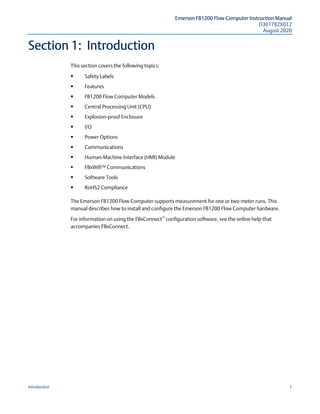Emerson FB1200 Flow Computer Instruction Manual
D301782X012
August 2020
Introduction 1
Section 1: Introduction
This section covers the following topics:
 Safety Labels  
 Features  
 FB1200 Flow Computer Models  
 Central Processing Unit (CPU)  
 Explosion-proof Enclosure  
 I/O  
 Power Options  
 Communications  
 Human-Machine Interface (HMI) Module  
 FBxWifi™ Communications
 Software Tools  
 RoHS2 Compliance  
The Emerson FB1200 Flow Computer supports measurement for one or two meter runs. This
manual describes how to install and configure the Emerson FB1200 Flow Computer hardware.
For information on using the FBxConnect™
configuration software, see the online help that
accompanies FBxConnect.
 