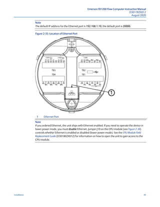 Emerson FB1200 Flow Computer Instruction Manual
D301782X012
August 2020
Installation 49
Note
The default IP address for the Ethernet port is 192.168.1.10; the default port is 20000.
Figure 2-35: Location of Ethernet Port
1 Ethernet Port
Note
If you ordered Ethernet, the unit ships with Ethernet enabled. If you need to operate the device in
lower power mode, you must disable Ethernet. Jumper J10 on the CPU module (see Figure 2-36)
controls whether Ethernet is enabled or disabled (lower power mode). See the CPU Module Field
Replacement Guide (D301802X012) for information on how to open the unit to gain access to the
CPU module.
 