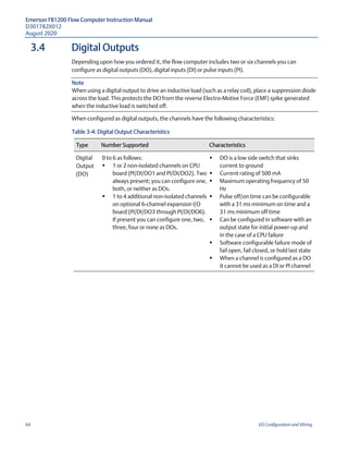 Emerson FB1200 Flow Computer Instruction Manual
D301782X012
August 2020
64 I/O Configuration and Wiring
3.4 Digital Outputs
Depending upon how you ordered it, the flow computer includes two or six channels you can
configure as digital outputs (DO), digital inputs (DI) or pulse inputs (PI).
Note
When using a digital output to drive an inductive load (such as a relay coil), place a suppression diode
across the load. This protects the DO from the reverse Electro-Motive Force (EMF) spike generated
when the inductive load is switched off.
When configured as digital outputs, the channels have the following characteristics:
Table 3-4: Digital Output Characteristics
Type Number Supported Characteristics
Digital
Output
(DO)
0 to 6 as follows:
 1 or 2 non-isolated channels on CPU
board (PI/DI/DO1 and PI/DI/DO2). Two
always present; you can configure one,
both, or neither as DOs.
 1 to 4 additional non-isolated channels
on optional 6-channel expansion I/O
board (PI/DI/DO3 through PI/DI/DO6).
If present you can configure one, two,
three, four or none as DOs.
 DO is a low side switch that sinks
current to ground
 Current rating of 500 mA
 Maximum operating frequency of 50
Hz
 Pulse off/on time can be configurable
with a 31 ms minimum on time and a
31 ms minimum off time
 Can be configured in software with an
output state for initial power-up and
in the case of a CPU failure
 Software configurable failure mode of
fail open, fail closed, or hold last state
 When a channel is configured as a DO
it cannot be used as a DI or PI channel
 