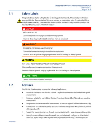 Emerson FB1200 Flow Computer Instruction Manual
D301782X012
August 2020
Introduction 3
1.1 Safety Labels
This product may display safety label(s) to identify potential hazards. The same types of notices
appear within the documentation. Whenever you see an exclamation point (!) enclosed within a
triangle (showntotheleft),consult the documentation for additional safety information about the
hazard and how to avoid it. The labels used are :
DANGER
MAY CAUSE DEATH
Observe all precautionary signs posted on the equipment.
Failure to do so may result in death or serious injury to personnel.
WARNING
DANGER TO PERSONNEL AND EQUIPMENT
Observed all precautionary signs posted on the equipment.
Failure to do so may result in injury to personnel or cause damage to the equipment.
CAUTION
MAY CAUSE INJURY TO PERSONNEL OR DAMAGE EQUIPMENT
Observe all precautionary signs posted on the equipment.
Failure to do so may result in injury to personnel or cause damage to the equipment.
SAFETY FIRST
General instructions and safety reminders.
1.2 Features
The FB1200 Flow Computer includes the following key features:
 Enclosure suitable for use in Class I Division 1 explosion proof and Ex db Zone 1 flame- proof
environments
 Enclosure suitable for use in Class I Division 2 non-incendive and Ex nA Zone 2 non- sparking
environments
 Integral multi-variable sensor for measurement of Pressure (P) and Differential Pressure (DP)
 Connections for customer-supplied resistance temperature detector (RTD) for measurement
of temperature (T)
 Support for a second meter run through communication with a separate external transmitter
 Base I/O consists of two on-board channels you can individually configure as either digital
input (DI), digital output (DO) or pulse input (PI) and two on-board I/O channels you can
 