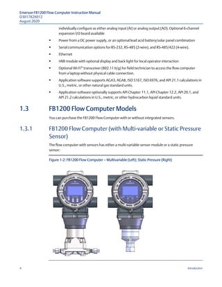 Emerson FB1200 Flow Computer Instruction Manual
D301782X012
August 2020
4 Introduction
individually configure as either analog input (AI) or analog output (AO). Optional 6-channel
expansion I/O board available
 Power from a DC power supply, or an optional lead acid battery/solar panel combination
 Serial communication options for RS-232, RS-485 (2-wire), and RS-485/422 (4-wire).
 Ethernet
 HMI module with optional display and back light for local operator interaction
 Optional Wi-Fi®
transceiver (802.11 b/g) for field technician to access the flow computer
from a laptop without physical cable connection.
 Application software supports AGA3, AGA8, ISO 5167, ISO 6976, and API 21.1 calculations in
U.S., metric, or other natural gas standard units.
 Application software optionally supports API Chapter 11.1, API Chapter 12.2, API 20.1, and
API 21.2 calculations in U.S., metric, or other hydrocarbon liquid standard units.
1.3 FB1200 Flow Computer Models
You can purchase the FB1200 Flow Computer with or without integrated sensors.
1.3.1 FB1200 Flow Computer (with Multi-variable or Static Pressure
Sensor)
The flow computer with sensors has either a multi-variable sensor module or a static pressure
sensor:
Figure 1-2: FB1200 Flow Computer — Multivariable (Left); Static Pressure (Right)
 