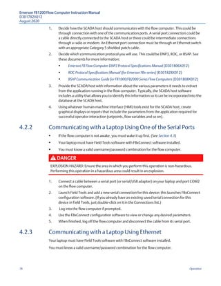 Emerson FB1200 Flow Computer Instruction Manual
D301782X012
August 2020
76 Operation
1. Decide how the SCADA host should communicates with the flow computer. This could be
through connection with one of the communication ports. A serial port connection could be
a cable directly connected to the SCADA host or there could be intermediate connections
through a radio or modem. An Ethernet port connection must be through an Ethernet switch
with an appropriate Category 5 shielded patch cable.
2. Decide which communication protocol you will use. This could be DNP3, ROC, or BSAP. See
these documents for more information:
 Emerson FB Flow Computer DNP3 Protocol Specifications Manual (D301806X012)
 ROC Protocol Specifications Manual (for Emerson FBx-series) (D301828X012)
 BSAP Communication Guide for FB1000/FB2000 Series Flow Computers (D301808X012)
3. Provide the SCADA host with information about the various parameters it needs to extract
from the application running in the flow computer. Typically, the SCADA host software
includes a utility that allows you to identify this information so it can be incorporated into the
database at the SCADA host.
4. Using whatever human-machine interface (HMI) tools exist for the SCADA host, create
graphical displays or reports that include the parameters from the application required for
successful operator interaction (setpoints, flow variables and so on).
4.2.2 Communicating with a Laptop Using One of the Serial Ports
 If the flow computer is not awake, you must wake it up first. (See Section 4.3)
 Your laptop must have Field Tools software with FBxConnect software installed.
 You must know a valid username/password combination for the flow computer.
DANGER
EXPLOSION HAZARD: Ensure the area in which you perform this operation is non-hazardous.
Performing this operation in a hazardous area could result in an explosion.
1. Connect a cable between a serial port (or serial/USB adapter) on your laptop and port COM2
on the flow computer.
2. Launch Field Tools and add a new serial connection for this device; this launches FBxConnect
configuration software. (If you already have an existing saved serial connection for this
device in Field Tools, just double-click on it in the Connections list.)
3. Log into the flow computer if prompted.
4. Use the FBxConnect configuration software to view or change any desired parameters.
5. When finished, log off the flow computer and disconnect the cable from its serial port.
4.2.3 Communicating with a Laptop Using Ethernet
Your laptop must have Field Tools software with FBxConnect software installed.
You must know a valid username/password combination for the flow computer.
 