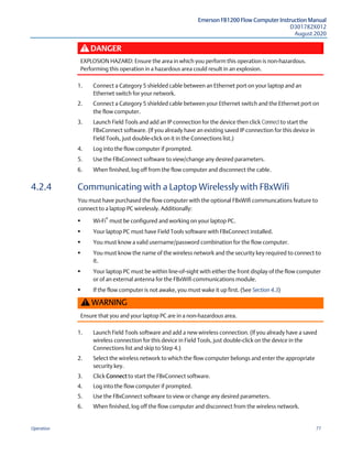 Emerson FB1200 Flow Computer Instruction Manual
D301782X012
August 2020
Operation 77
DANGER
EXPLOSION HAZARD: Ensure the area in which you perform this operation is non-hazardous.
Performing this operation in a hazardous area could result in an explosion.
1. Connect a Category 5 shielded cable between an Ethernet port on your laptop and an
Ethernet switch for your network.
2. Connect a Category 5 shielded cable between your Ethernet switch and the Ethernet port on
the flow computer.
3. Launch Field Tools and add an IP connection for the device then click Connect to start the
FBxConnect software. (If you already have an existing saved IP connection for this device in
Field Tools, just double-click on it in the Connections list.)
4. Log into the flow computer if prompted.
5. Use the FBxConnect software to view/change any desired parameters.
6. When finished, log off from the flow computer and disconnect the cable.
4.2.4 Communicating with a Laptop Wirelessly with FBxWifi
You must have purchased the flow computer with the optional FBxWifi communcations feature to
connect to a laptop PC wirelessly. Additionally:
 Wi-Fi
®
must be configured and working on your laptop PC.
 Your laptop PC must have Field Tools software with FBxConnect installed.
 You must know a valid username/password combination for the flow computer.
 You must know the name of the wireless network and the security key required to connect to
it.
 Your laptop PC must be within line-of-sight with either the front display of the flow computer
or of an external antenna for the FBxWifi communications module.
 If the flow computer is not awake, you must wake it up first. (See Section 4.3)
WARNING
Ensure that you and your laptop PC are in a non-hazardous area.
1. Launch Field Tools software and add a new wireless connection. (If you already have a saved
wireless connection for this device in Field Tools, just double-click on the device in the
Connections list and skip to Step 4.)
2. Select the wireless network to which the flow computer belongs and enter the appropriate
security key.
3. Click Connect to start the FBxConnect software.
4. Log into the flow computer if prompted.
5. Use the FBxConnect software to view or change any desired parameters.
6. When finished, log off the flow computer and disconnect from the wireless network.
 