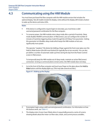 Emerson FB1200 Flow Computer Instruction Manual
D301782X012
August 2020
78 Operation
4.3 Communicating using the HMI Module
You must have purchased the flow computer with the HMI module version that includes the
optional display. Not all models include the display. Units without the display still include a button
to wake up the device and status LEDs.
Notes
 If the device is configured to require logins to view data, you must know a valid
username/password combination for the flow computer.
 To conserve power, the HMI module enters sleep mode after a period of inactivity. Sleep
mode disables FBxWifi communication. In FBxConnect, you can configure the number of
minutes of inactivity triggering sleep mode through the LCD Sleep Time parameter. Setting
this parameter to 0 disables sleep mode which keeps the HMI module on but uses
significantly more power.
The operator “awakens” the device by holding a finger against the front cover glass over the
Hold to Wake button (the left-most button) for typically five to ten seconds. You can also
pre-define a number of automatic wake-up times during the day from the Power Control
screen in FBxConnect.
To temporarily keep the HMI module out of sleep mode, maintain an active FBxConnect
connection. So long as communications remain active, the HMI module does not sleep.
1. Go to the front of the flow computer and touch your finger on the glass above the Hold to
Wake button until the display lights up. (This may take several seconds.)
Figure 4-1: Waking up the Display
2. If prompted, login using a valid username/password combination. For information on how
the buttons work, see Table 4-1.
3. The display enters Screen Saver Mode where it sequentially presents a series of screens
showing details about the meter run flow rates, totals, and current process variables.
 